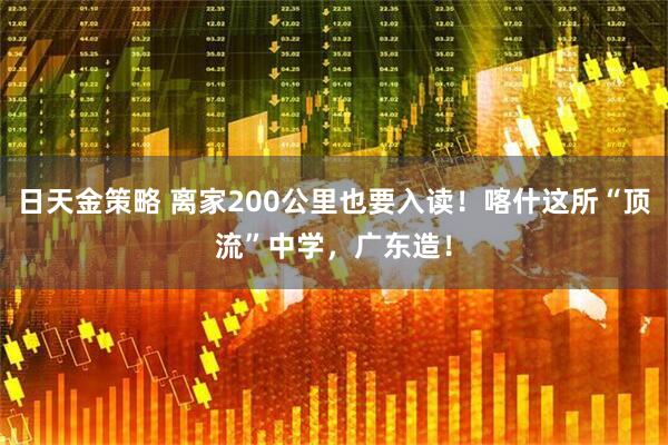 日天金策略 离家200公里也要入读！喀什这所“顶流”中学，广东造！