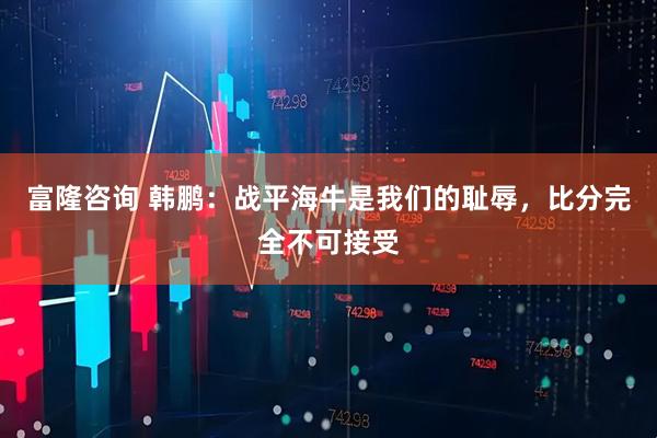 富隆咨询 韩鹏：战平海牛是我们的耻辱，比分完全不可接受
