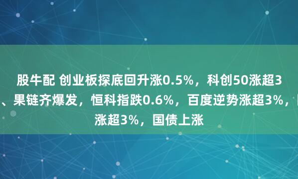 股牛配 创业板探底回升涨0.5%，科创50涨超3%，芯片、果链齐爆发，恒科指跌0.6%，百度逆势涨超3%，国债上涨
