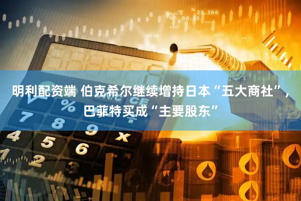 明利配资端 伯克希尔继续增持日本“五大商社”，巴菲特买成“主要股东”