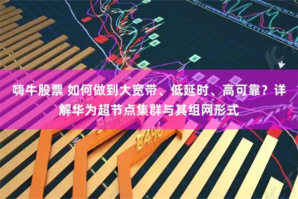 嗨牛股票 如何做到大宽带、低延时、高可靠？详解华为超节点集群与其组网形式