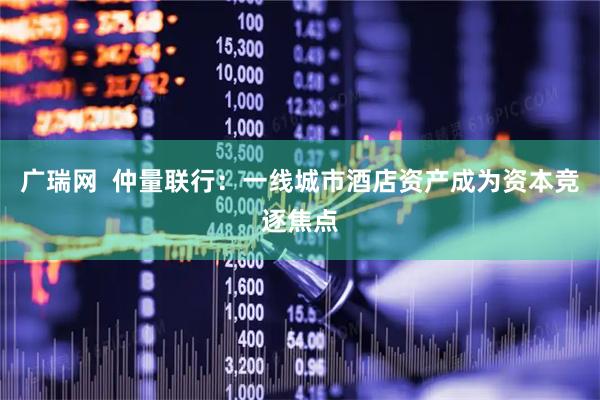 广瑞网  仲量联行：一线城市酒店资产成为资本竞逐焦点