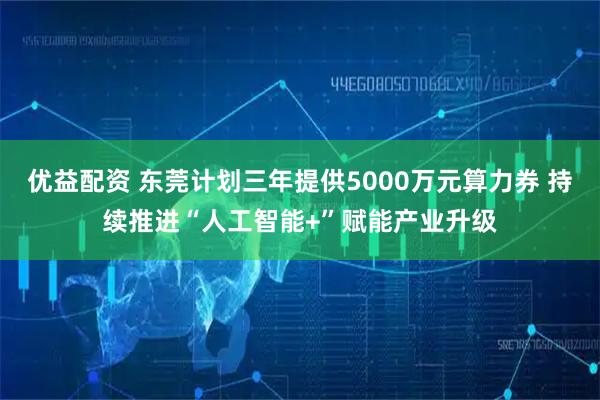 优益配资 东莞计划三年提供5000万元算力券 持续推进“人工智能+”赋能产业升级