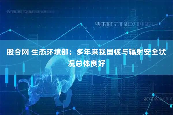 股合网 生态环境部：多年来我国核与辐射安全状况总体良好