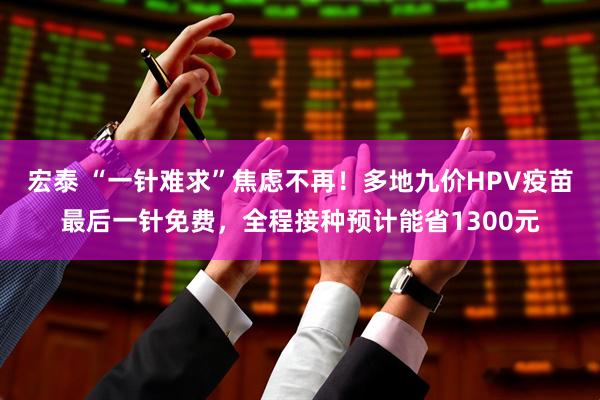 宏泰 “一针难求”焦虑不再！多地九价HPV疫苗最后一针免费，全程接种预计能省1300元