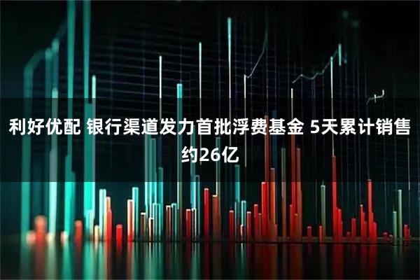 利好优配 银行渠道发力首批浮费基金 5天累计销售约26亿
