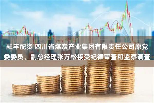 融丰配资 四川省煤炭产业集团有限责任公司原党委委员、副总经理张万松接受纪律审查和监察调查