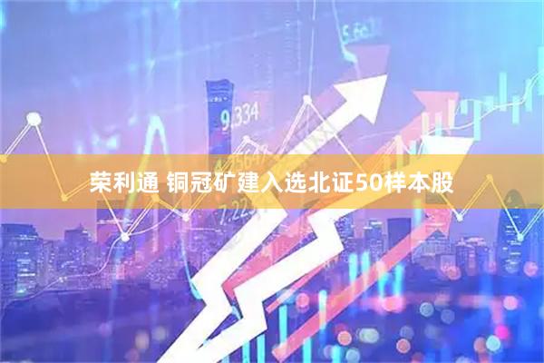 荣利通 铜冠矿建入选北证50样本股