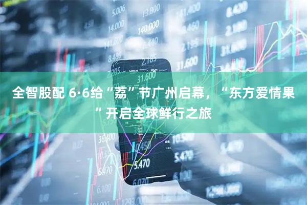 全智股配 6·6给“荔”节广州启幕，“东方爱情果”开启全球鲜行之旅