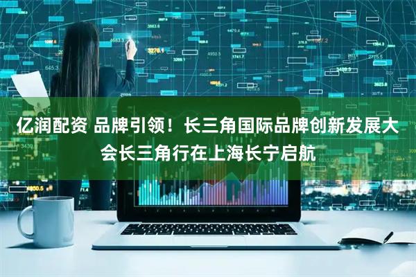 亿润配资 品牌引领！长三角国际品牌创新发展大会长三角行在上海长宁启航