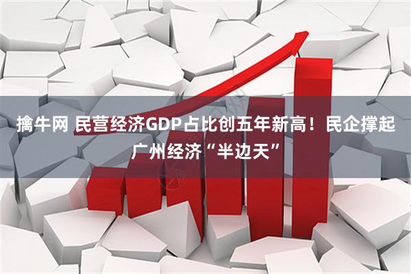 擒牛网 民营经济GDP占比创五年新高！民企撑起广州经济“半边天”
