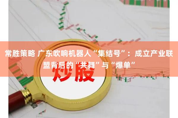 常胜策略 广东吹响机器人“集结号”：成立产业联盟背后的“共舞”与“爆单”