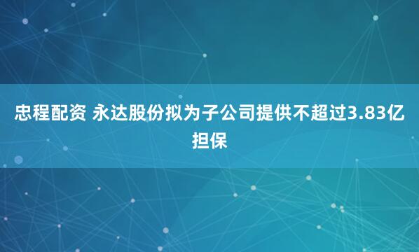 忠程配资 永达股份拟为子公司提供不超过3.83亿担保