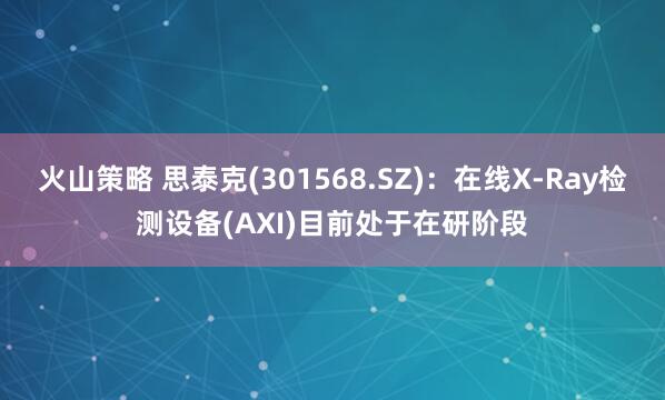 火山策略 思泰克(301568.SZ)：在线X-Ray检测设备(AXI)目前处于在研阶段