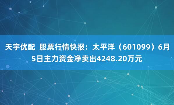 天宇优配  股票行情快报：太平洋（601099）6月5日主力资金净卖出4248.20万元