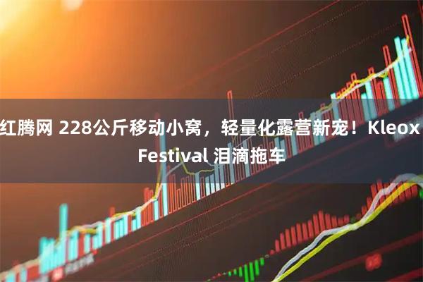 红腾网 228公斤移动小窝，轻量化露营新宠！Kleox Festival 泪滴拖车