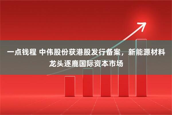 一点钱程 中伟股份获港股发行备案，新能源材料龙头逐鹿国际资本市场