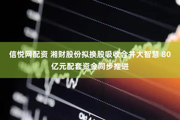 信悦网配资 湘财股份拟换股吸收合并大智慧 80亿元配套资金同步推进