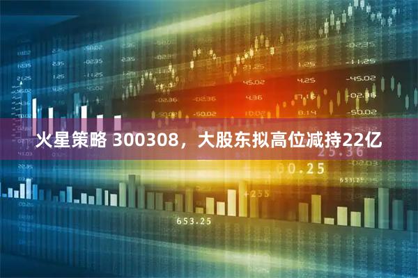 火星策略 300308，大股东拟高位减持22亿