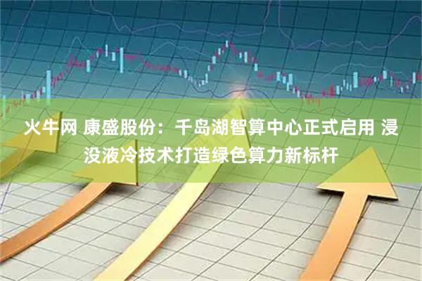 火牛网 康盛股份：千岛湖智算中心正式启用 浸没液冷技术打造绿色算力新标杆