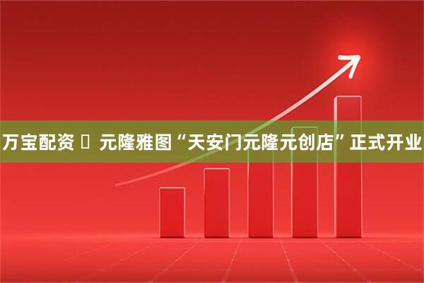 万宝配资 ​元隆雅图“天安门元隆元创店”正式开业