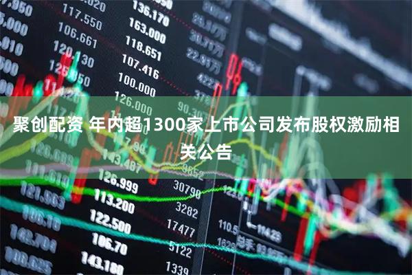 聚创配资 年内超1300家上市公司发布股权激励相关公告