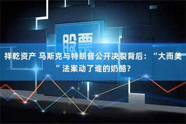 祥乾资产 马斯克与特朗普公开决裂背后：“大而美”法案动了谁的奶酪？