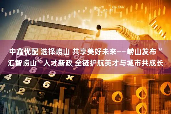 中鑫优配 选择崂山 共享美好未来——崂山发布“汇智崂山”人才新政 全链护航英才与城市共成长