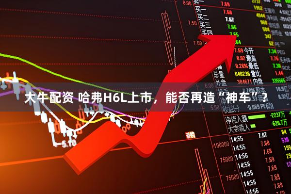 大牛配资 哈弗H6L上市，能否再造“神车”？