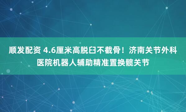 顺发配资 4.6厘米高脱臼不截骨！济南关节外科医院机器人辅助精准置换髋关节