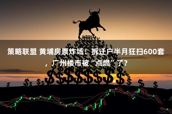 策略联盟 黄埔房票炸场！拆迁户半月狂扫600套，广州楼市被“点燃”了？
