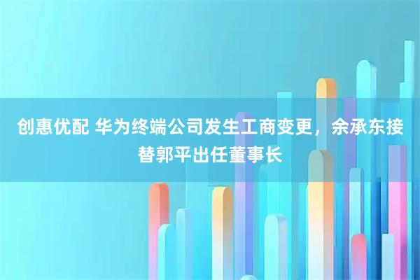 创惠优配 华为终端公司发生工商变更，余承东接替郭平出任董事长