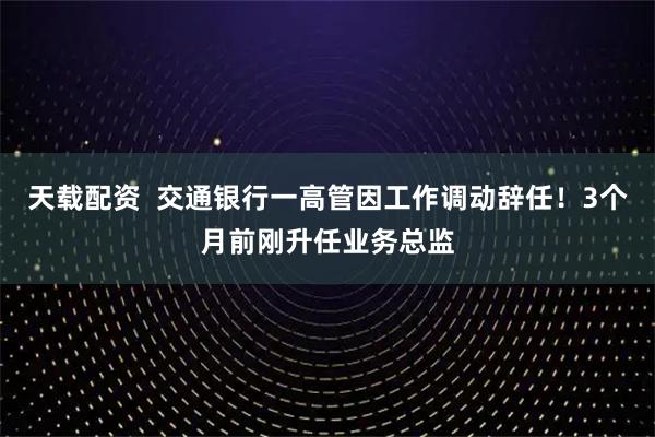 天载配资  交通银行一高管因工作调动辞任！3个月前刚升任业务总监