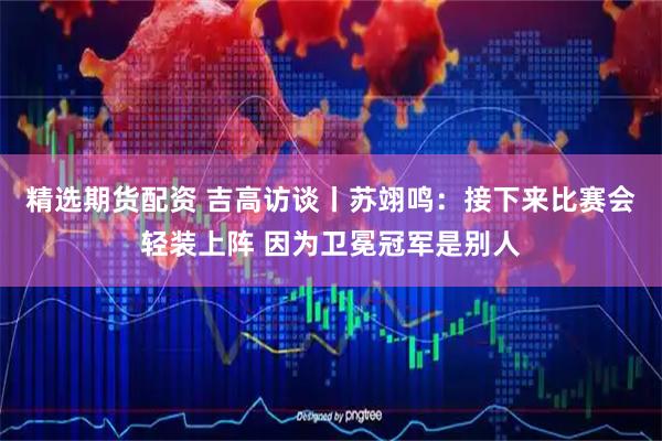 精选期货配资 吉高访谈丨苏翊鸣：接下来比赛会轻装上阵 因为卫冕冠军是别人
