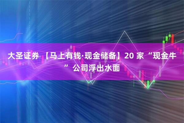 大圣证券 【马上有钱·现金储备】20 家 “现金牛” 公司浮出水面