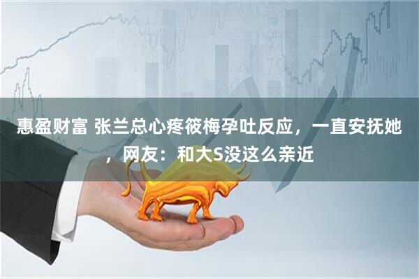 惠盈财富 张兰总心疼筱梅孕吐反应，一直安抚她，网友：和大S没这么亲近
